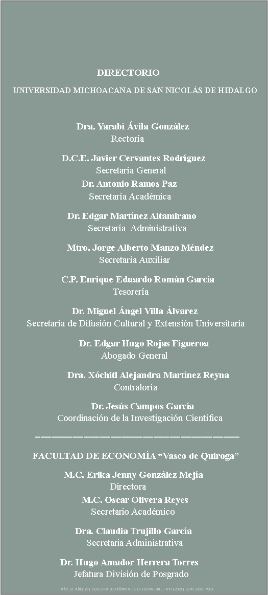 Cuadro de texto:                                                                                  	                             DIRECTORIO					               UNIVERSIDAD MICHOACANA DE SAN NICOLS DE HIDALGO                               Dra. Yarab vila Gonzlez    	        		        			   	Rectora	                                                                                                          D.C.E. Javier Cervantes Rodrguez                   	          		              Secretara General			                                                                               		        Dr. Antonio Ramos Paz	 	     	                           		           Secretara Acadmica    	  Dr. Edgar Martnez Altamirano		    		                       Secretara  Administrativa       	            Mtro. Jorge Alberto Manzo Mndez 			       		     Secretara Auxiliar                                                      C.P. Enrique Eduardo Romn Garca                 		     		           Tesorera                                    			    Dr. Miguel ngel Villa lvarez                                     Secretara de Difusin Cultural y Extensin Universitaria 			       Dr. Edgar Hugo Rojas Figueroa    	           			      Abogado General 			  Dra. Xchitl Alejandra Martnez Reyna 	              		       		 Contralora	     		            Dr. Jess Campos Garca                                                           	        Coordinacin de la Investigacin Cientfica ======================================               FACULTAD DE ECONOMA Vasco de Quiroga                       M.C. Erika Jenny Gonzlez Meja                                                     	                    Directora                                   		                    	        M.C. Oscar Olivera Reyes                                     	            Secretario Acadmico       	           		          Dra. Claudia Trujillo Garca                                                           	          Secretaria Administrativa                  Dr. Hugo Amador Herrera Torres 	                        	               Jefatura Divisin de Posgrado                                                                                          AO 29. NM. 75 | REALIDAD ECONMICA DE LA FEVAQ | JUL  DIC | 2024 | ISSN: 2992 - 7684               